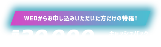 WEBからお申し込みいただいた方だけの特権！最大30,000円キャッシュバック実施中‼