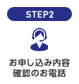 STEP2 お申し込み内容確認のお電話