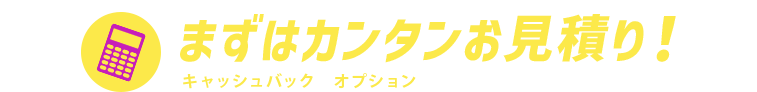 まずはカンタンお見積り！キャッシュバックやオプションを含めた料金をご案内！