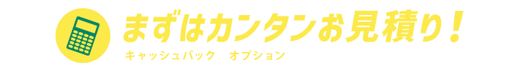 まずはカンタンお見積り！キャッシュバックやオプションを含めた料金をご案内！