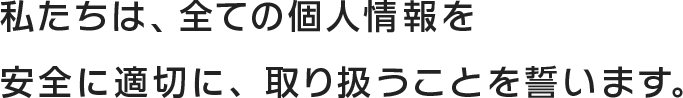 私たちは、すべての個人情報を安全に適切に、取り扱うことを誓います。