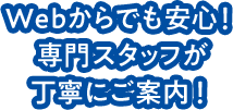 Webからでも安心！専門スタッフが丁寧にご案内します！